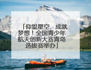仰望星空、成就梦想！全国青少年航天创新大赛青岛选拔赛举办
