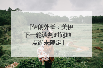 伊朗外长：美伊下一轮谈判时间地点尚未确定