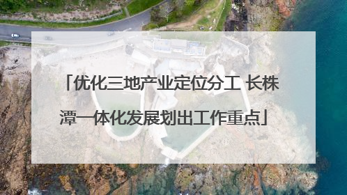 优化三地产业定位分工 长株潭一体化发展划出工作重点