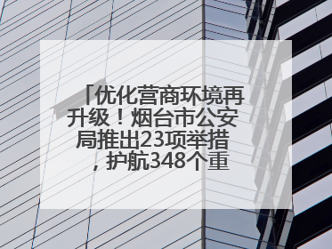 优化营商环境再升级！烟台市公安局推出23项举措，护航348个重点项目