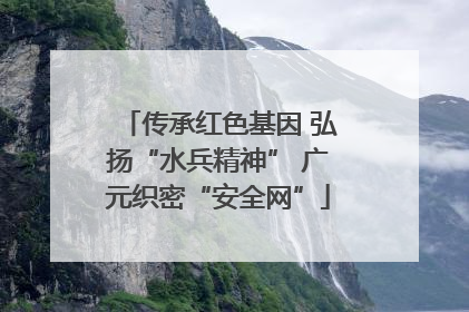 传承红色基因 弘扬“水兵精神” 广元织密“安全网”