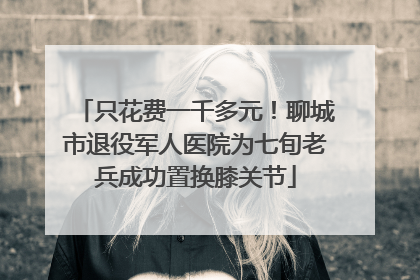 只花费一千多元！聊城市退役军人医院为七旬老兵成功置换膝关节