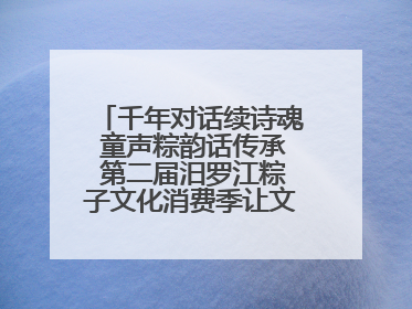 千年对话续诗魂 童声粽韵话传承 第二届汨罗江粽子文化消费季让文化“活”在当下