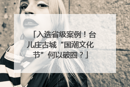 入选省级案例！台儿庄古城“国潮文化节”何以破圈？