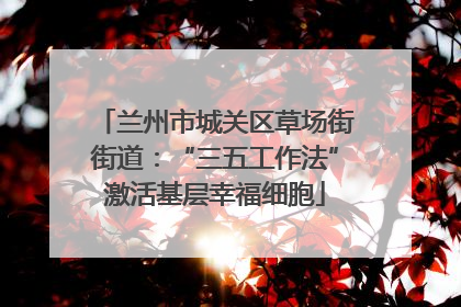 兰州市城关区草场街街道：“三五工作法”激活基层幸福细胞