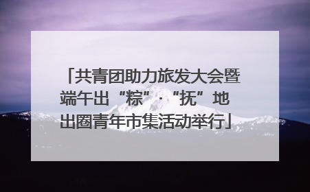 共青团助力旅发大会暨端午出“粽”·“抚”地出圈青年市集活动举行