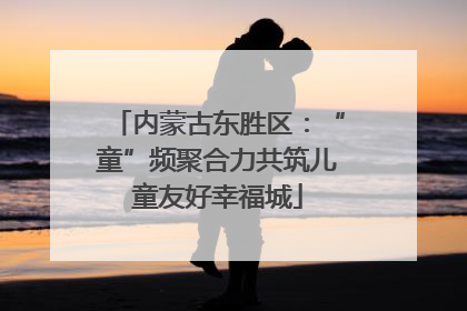 内蒙古东胜区：“童”频聚合力共筑儿童友好幸福城