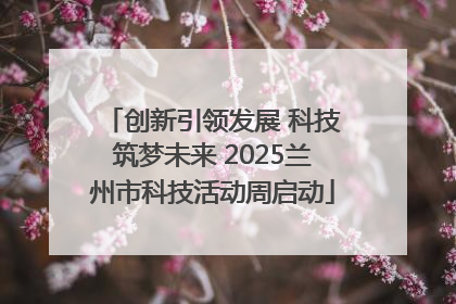 创新引领发展 科技筑梦未来 2025兰州市科技活动周启动