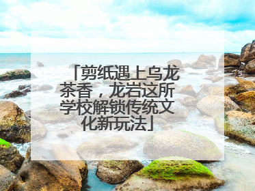 剪纸遇上乌龙茶香，龙岩这所学校解锁传统文化新玩法