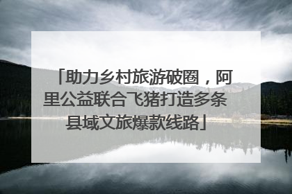 助力乡村旅游破圈，阿里公益联合飞猪打造多条县域文旅爆款线路