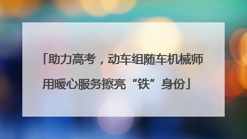 助力高考，动车组随车机械师用暖心服务擦亮“铁”身份