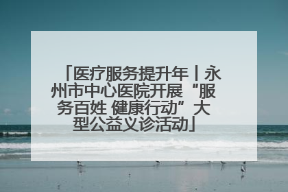 医疗服务提升年丨永州市中心医院开展“服务百姓 健康行动”大型公益义诊活动