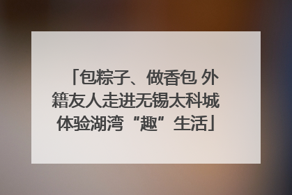 包粽子、做香包 外籍友人走进无锡太科城体验湖湾“趣”生活
