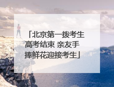 北京第一拨考生高考结束 亲友手捧鲜花迎接考生