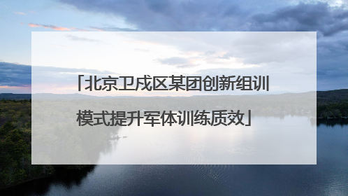 北京卫戍区某团创新组训模式提升军体训练质效