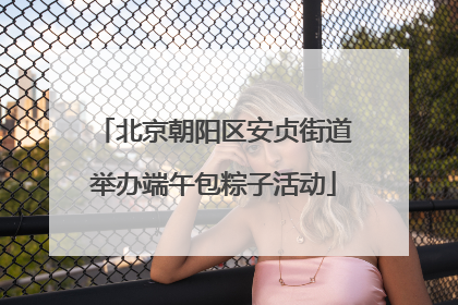 北京朝阳区安贞街道举办端午包粽子活动