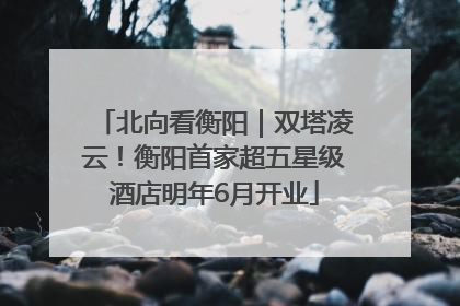 北向看衡阳｜双塔凌云！衡阳首家超五星级酒店明年6月开业