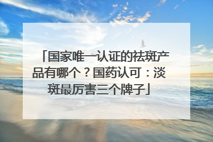 国家唯一认证的祛斑产品有哪个？国药认可：淡斑最厉害三个牌子