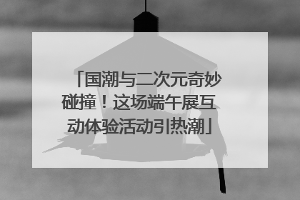 国潮与二次元奇妙碰撞！这场端午展互动体验活动引热潮