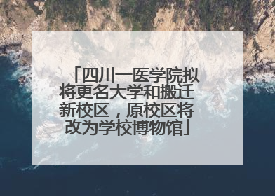 四川一医学院拟将更名大学和搬迁新校区，原校区将改为学校博物馆