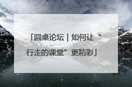 圆桌论坛｜如何让“行走的课堂”更精彩