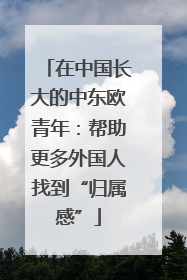 在中国长大的中东欧青年：帮助更多外国人找到“归属感”