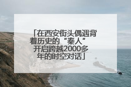 在西安街头偶遇背着历史的“秦人” 开启跨越2000多年的时空对话