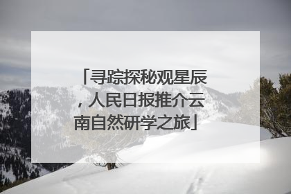 寻踪探秘观星辰，人民日报推介云南自然研学之旅