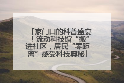 家门口的科普盛宴！流动科技馆“搬”进社区，居民“零距离”感受科技奥秘