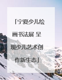 宁夏少儿绘画书法展 呈现少儿艺术创作新生态