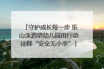守护成长每一步 乐山洙泗塘幼儿园用行动诠释“安全无小事”