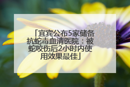 宜宾公布5家储备抗蛇毒血清医院：被蛇咬伤后2小时内使用效果最佳