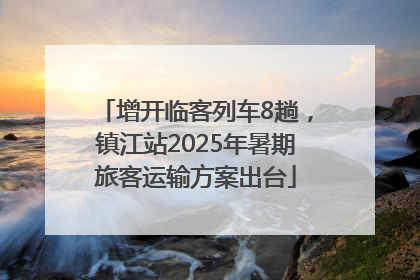 增开临客列车8趟，镇江站2025年暑期旅客运输方案出台