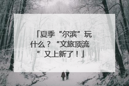 夏季“尔滨”玩什么？“文旅顶流”又上新了！