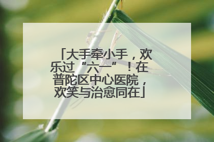 大手牵小手，欢乐过“六一”！在普陀区中心医院，欢笑与治愈同在