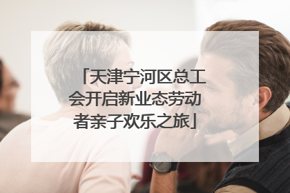 天津宁河区总工会开启新业态劳动者亲子欢乐之旅