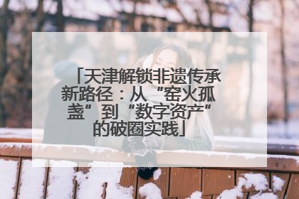 天津解锁非遗传承新路径：从“窑火孤盏”到“数字资产”的破圈实践