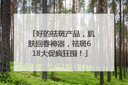 好的祛斑产品，肌肤回春神器，祛斑618大促疯狂囤！