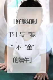 好豫知时节丨与“粽”不“童”的端午