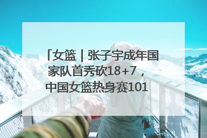 女篮｜张子宇成年国家队首秀砍18+7，中国女篮热身赛101比55大胜波黑