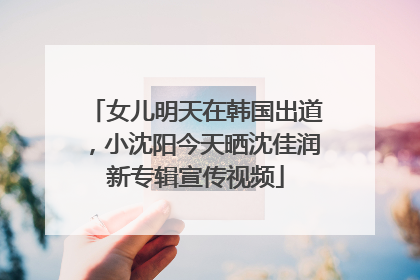 女儿明天在韩国出道，小沈阳今天晒沈佳润新专辑宣传视频