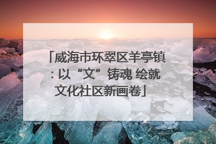 威海市环翠区羊亭镇：以“文”铸魂 绘就文化社区新画卷