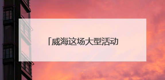 威海这场大型活动时间定了，不敢想现场将有多火爆！