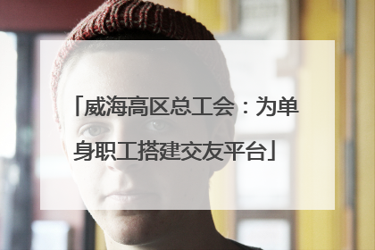 威海高区总工会：为单身职工搭建交友平台