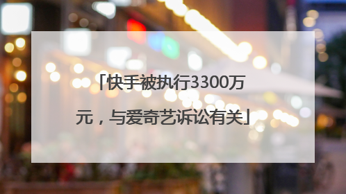 快手被执行3300万元，与爱奇艺诉讼有关
