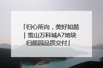 归心所向，美好如麓｜雪山万科城A7地块归麓园品质交付