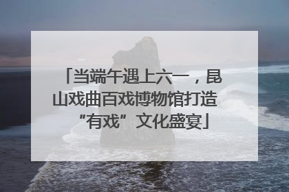 当端午遇上六一，昆山戏曲百戏博物馆打造“有戏”文化盛宴
