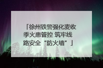 徐州铁警强化麦收季火患管控 筑牢线路安全“防火墙”