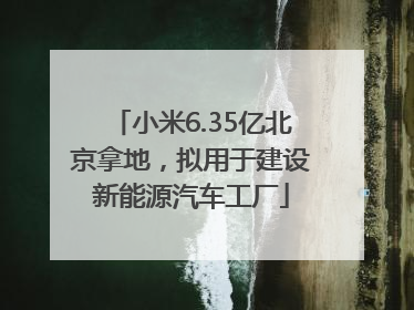 小米6.35亿北京拿地，拟用于建设新能源汽车工厂