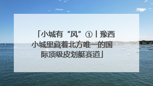 小城有“风”①丨豫西小城里藏着北方唯一的国际顶级皮划艇赛道